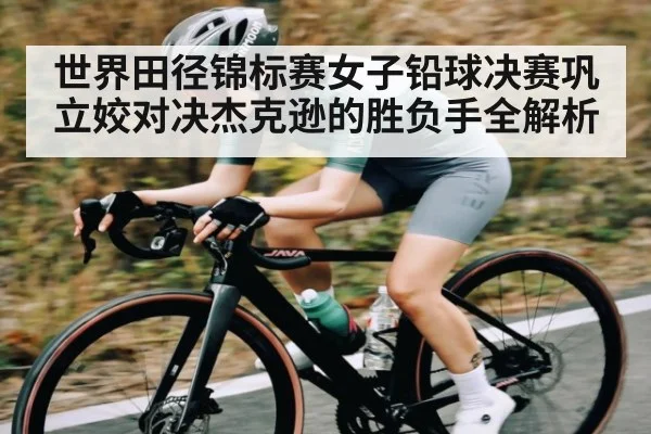 世界田径锦标赛女子铅球决赛巩立姣对决杰克逊的胜负手全解析