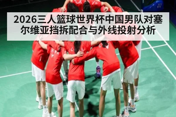 2026三人篮球世界杯中国男队对塞尔维亚挡拆配合与外线投射分析