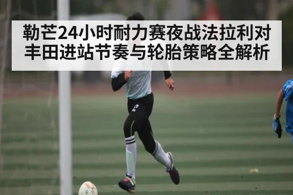 勒芒24小时耐力赛夜战法拉利对丰田进站节奏与轮胎策略全解析